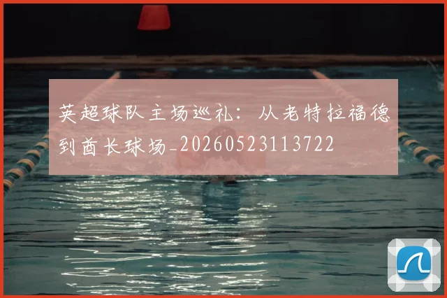 英超球队主场巡礼:从老特拉福德到酋长球场_20260523113722