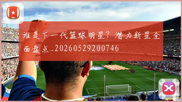 谁是下一代篮球明星？潜力新星全面盘点_20260529200746