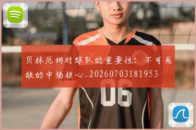 贝林厄姆对球队的重要性:不可或缺的中场核心_20260703181953