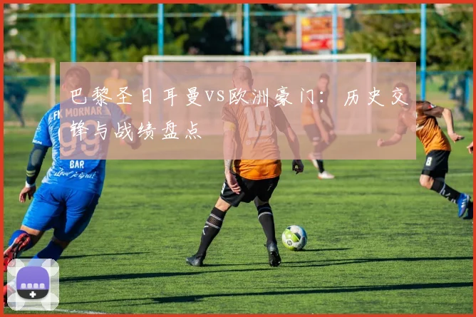 巴黎圣日耳曼vs欧洲豪门:历史交锋与战绩盘点