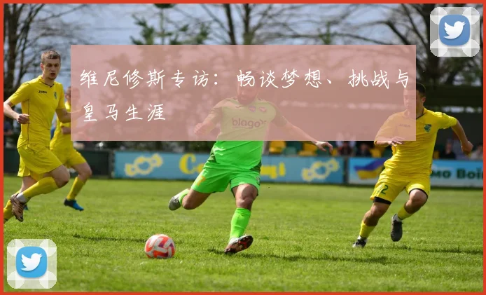 维尼修斯专访:畅谈梦想、挑战与皇马生涯